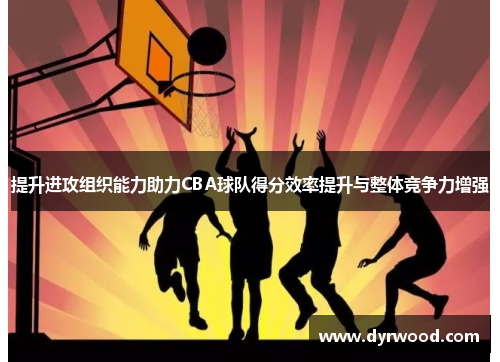 提升进攻组织能力助力CBA球队得分效率提升与整体竞争力增强