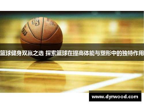篮球健身双赢之选 探索篮球在提高体能与塑形中的独特作用