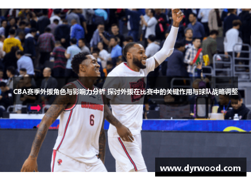 CBA赛季外援角色与影响力分析 探讨外援在比赛中的关键作用与球队战略调整